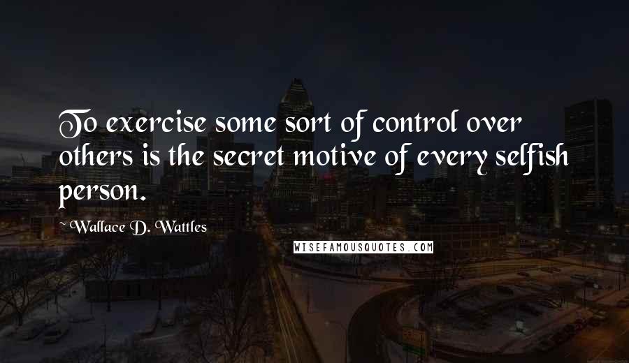 Wallace D. Wattles Quotes: To exercise some sort of control over others is the secret motive of every selfish person.