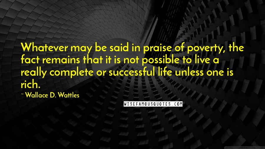 Wallace D. Wattles Quotes: Whatever may be said in praise of poverty, the fact remains that it is not possible to live a really complete or successful life unless one is rich.