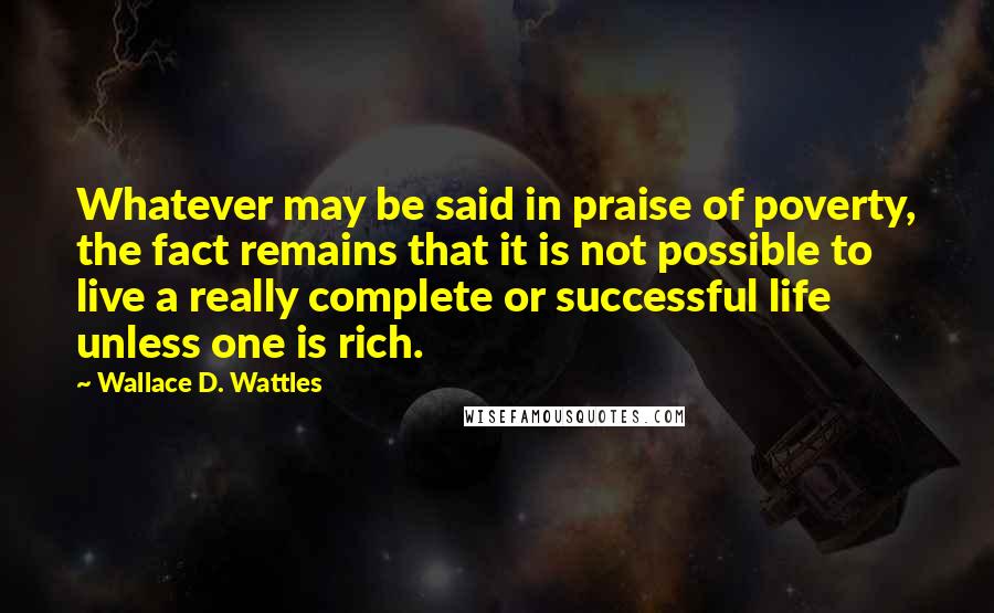 Wallace D. Wattles Quotes: Whatever may be said in praise of poverty, the fact remains that it is not possible to live a really complete or successful life unless one is rich.