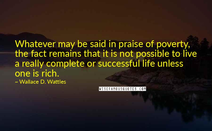 Wallace D. Wattles Quotes: Whatever may be said in praise of poverty, the fact remains that it is not possible to live a really complete or successful life unless one is rich.