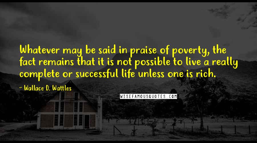 Wallace D. Wattles Quotes: Whatever may be said in praise of poverty, the fact remains that it is not possible to live a really complete or successful life unless one is rich.