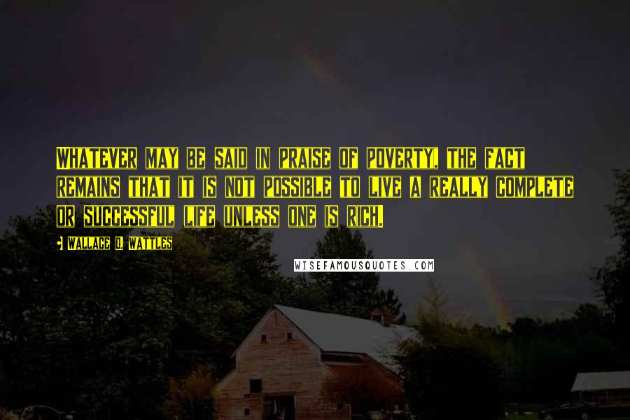 Wallace D. Wattles Quotes: Whatever may be said in praise of poverty, the fact remains that it is not possible to live a really complete or successful life unless one is rich.