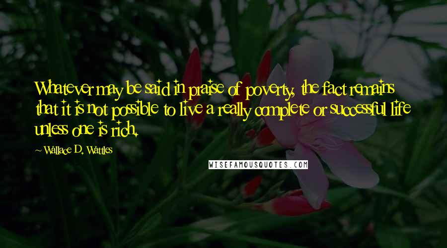 Wallace D. Wattles Quotes: Whatever may be said in praise of poverty, the fact remains that it is not possible to live a really complete or successful life unless one is rich.