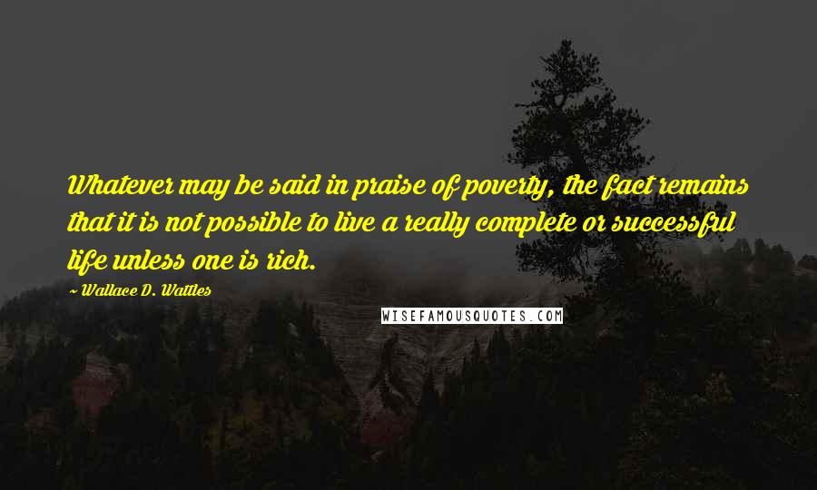 Wallace D. Wattles Quotes: Whatever may be said in praise of poverty, the fact remains that it is not possible to live a really complete or successful life unless one is rich.