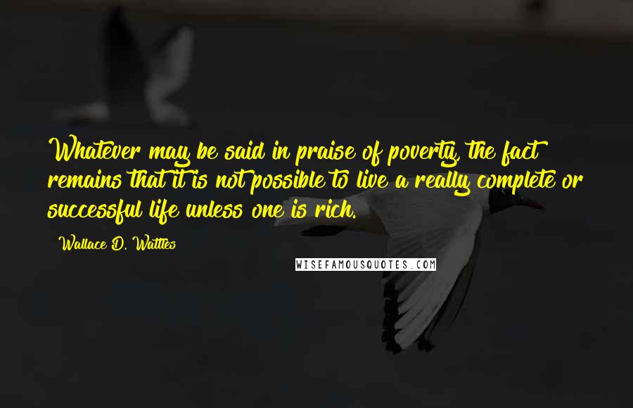 Wallace D. Wattles Quotes: Whatever may be said in praise of poverty, the fact remains that it is not possible to live a really complete or successful life unless one is rich.