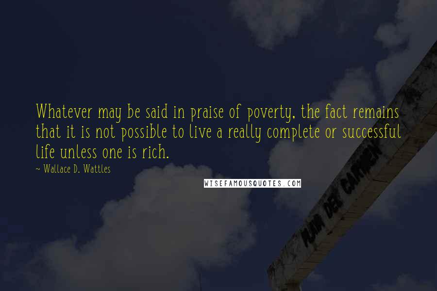 Wallace D. Wattles Quotes: Whatever may be said in praise of poverty, the fact remains that it is not possible to live a really complete or successful life unless one is rich.