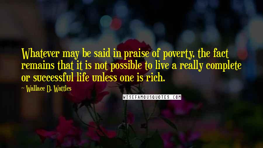 Wallace D. Wattles Quotes: Whatever may be said in praise of poverty, the fact remains that it is not possible to live a really complete or successful life unless one is rich.