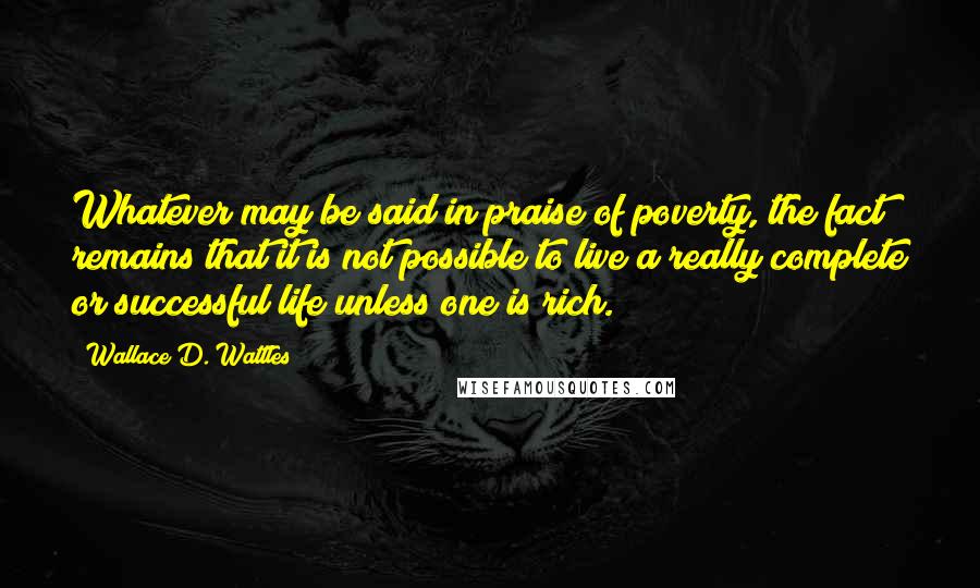 Wallace D. Wattles Quotes: Whatever may be said in praise of poverty, the fact remains that it is not possible to live a really complete or successful life unless one is rich.