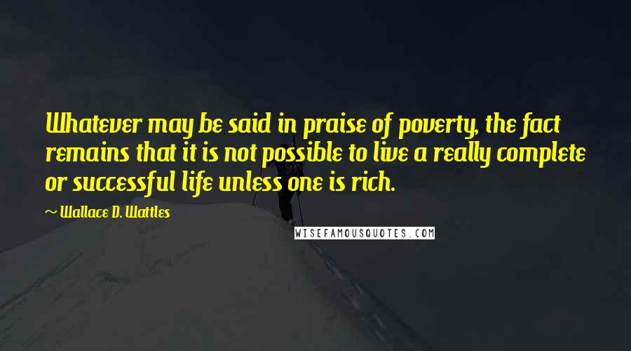 Wallace D. Wattles Quotes: Whatever may be said in praise of poverty, the fact remains that it is not possible to live a really complete or successful life unless one is rich.