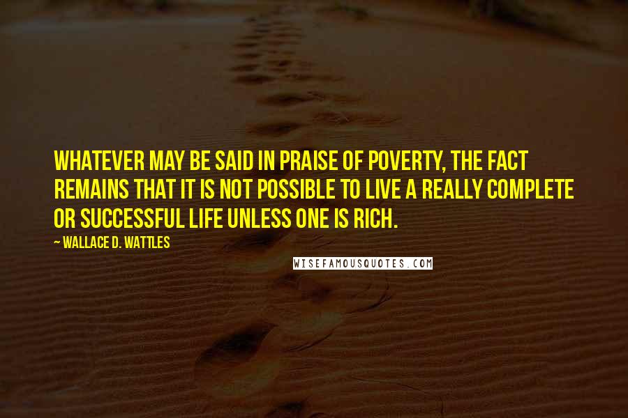 Wallace D. Wattles Quotes: Whatever may be said in praise of poverty, the fact remains that it is not possible to live a really complete or successful life unless one is rich.