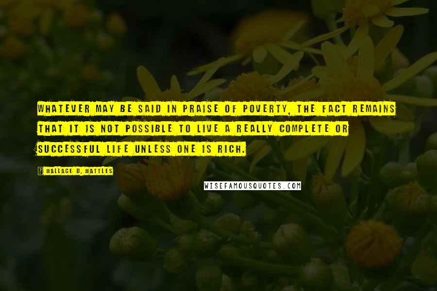 Wallace D. Wattles Quotes: Whatever may be said in praise of poverty, the fact remains that it is not possible to live a really complete or successful life unless one is rich.