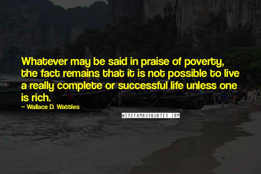 Wallace D. Wattles Quotes: Whatever may be said in praise of poverty, the fact remains that it is not possible to live a really complete or successful life unless one is rich.