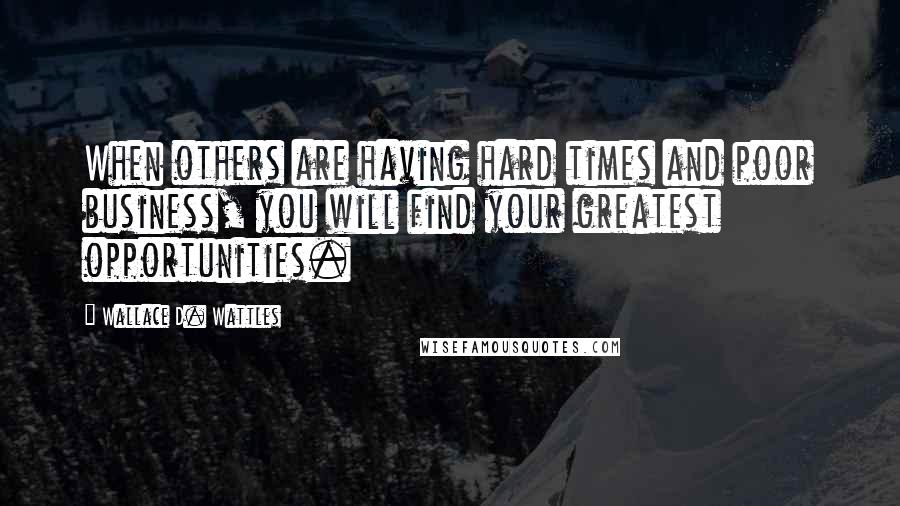 Wallace D. Wattles Quotes: When others are having hard times and poor business, you will find your greatest opportunities.