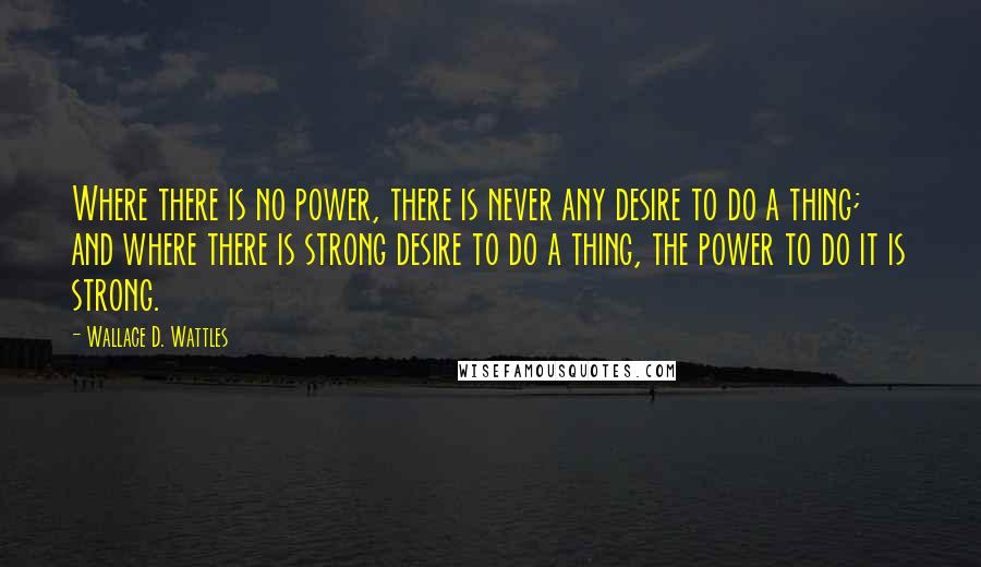 Wallace D. Wattles Quotes: Where there is no power, there is never any desire to do a thing; and where there is strong desire to do a thing, the power to do it is strong.