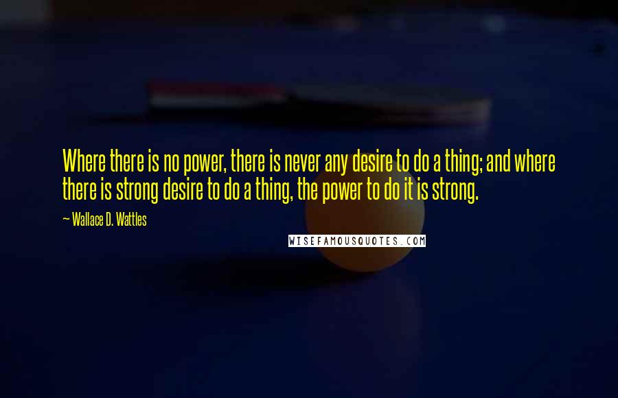 Wallace D. Wattles Quotes: Where there is no power, there is never any desire to do a thing; and where there is strong desire to do a thing, the power to do it is strong.