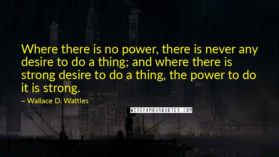 Wallace D. Wattles Quotes: Where there is no power, there is never any desire to do a thing; and where there is strong desire to do a thing, the power to do it is strong.