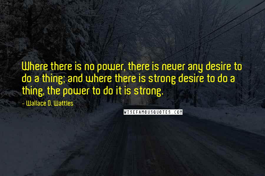 Wallace D. Wattles Quotes: Where there is no power, there is never any desire to do a thing; and where there is strong desire to do a thing, the power to do it is strong.