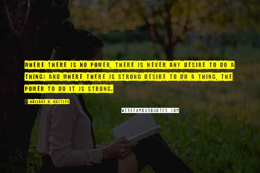 Wallace D. Wattles Quotes: Where there is no power, there is never any desire to do a thing; and where there is strong desire to do a thing, the power to do it is strong.