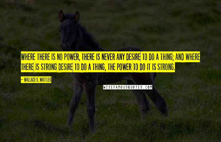 Wallace D. Wattles Quotes: Where there is no power, there is never any desire to do a thing; and where there is strong desire to do a thing, the power to do it is strong.