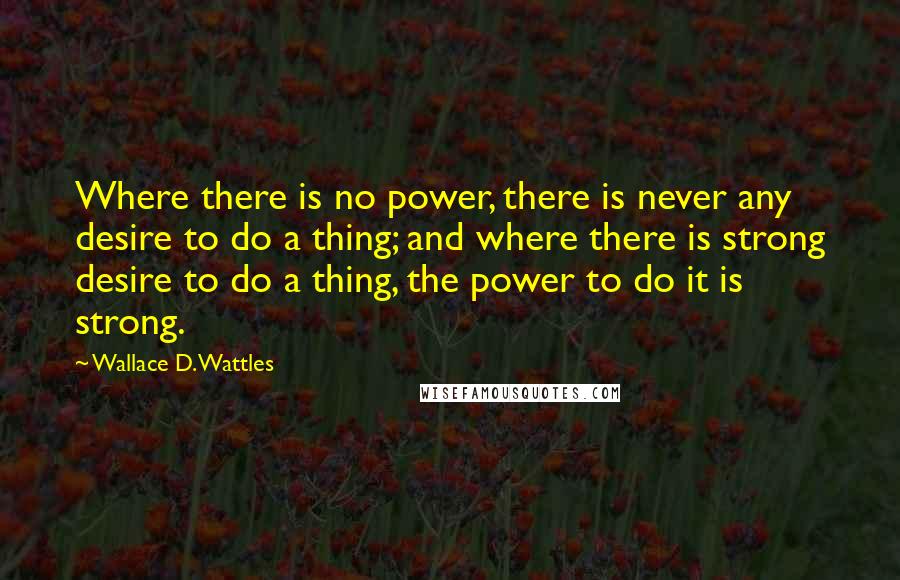 Wallace D. Wattles Quotes: Where there is no power, there is never any desire to do a thing; and where there is strong desire to do a thing, the power to do it is strong.