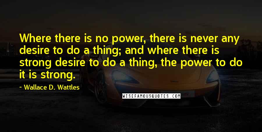 Wallace D. Wattles Quotes: Where there is no power, there is never any desire to do a thing; and where there is strong desire to do a thing, the power to do it is strong.