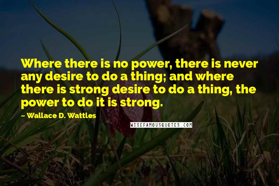 Wallace D. Wattles Quotes: Where there is no power, there is never any desire to do a thing; and where there is strong desire to do a thing, the power to do it is strong.