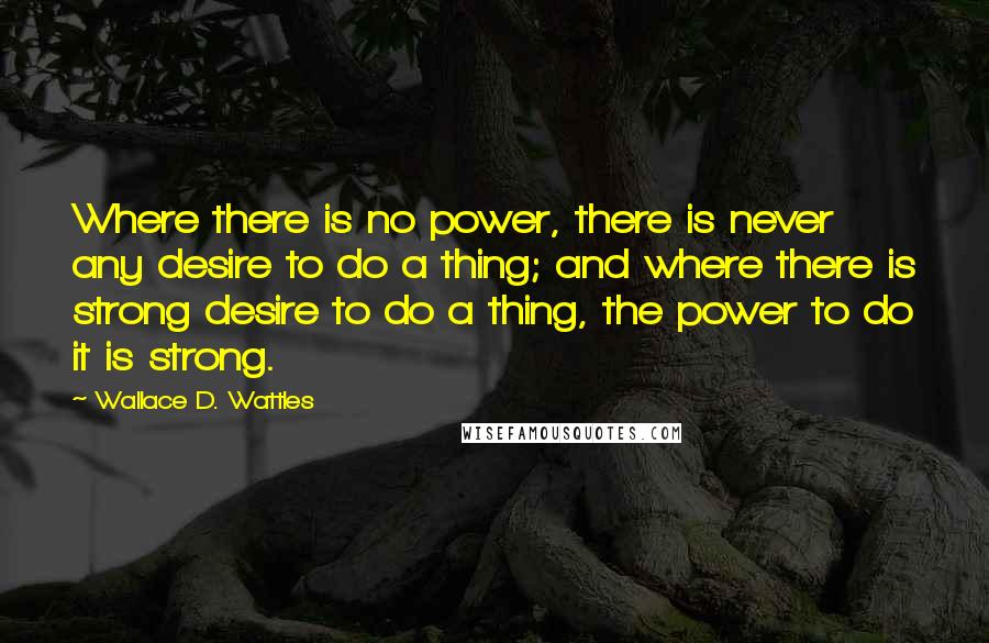 Wallace D. Wattles Quotes: Where there is no power, there is never any desire to do a thing; and where there is strong desire to do a thing, the power to do it is strong.