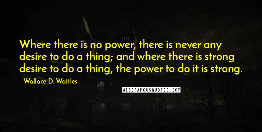 Wallace D. Wattles Quotes: Where there is no power, there is never any desire to do a thing; and where there is strong desire to do a thing, the power to do it is strong.