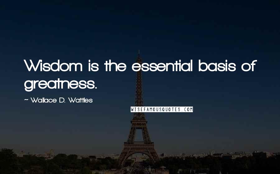 Wallace D. Wattles Quotes: Wisdom is the essential basis of greatness.