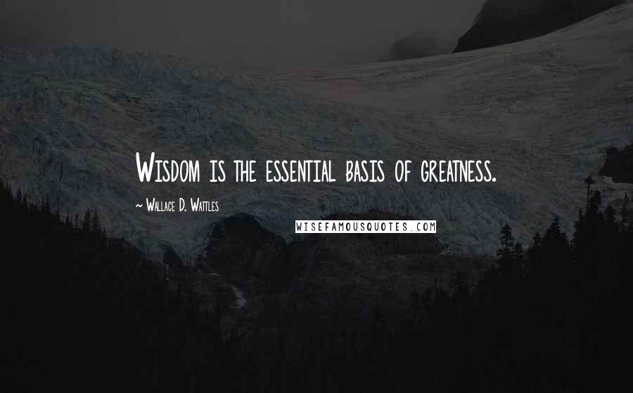 Wallace D. Wattles Quotes: Wisdom is the essential basis of greatness.