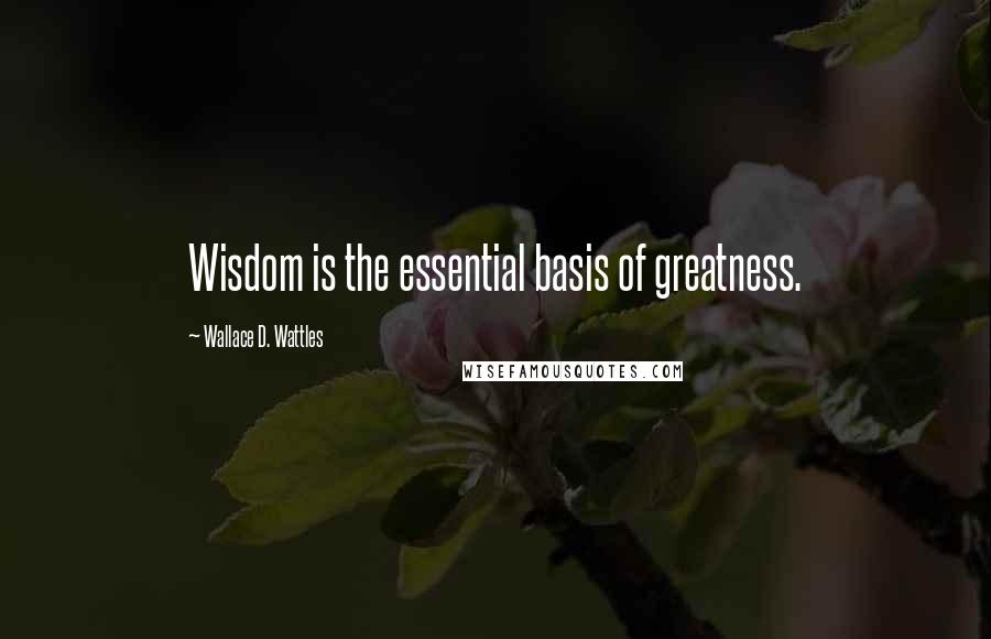 Wallace D. Wattles Quotes: Wisdom is the essential basis of greatness.