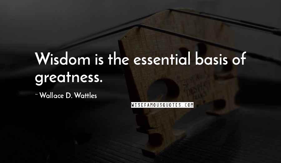 Wallace D. Wattles Quotes: Wisdom is the essential basis of greatness.