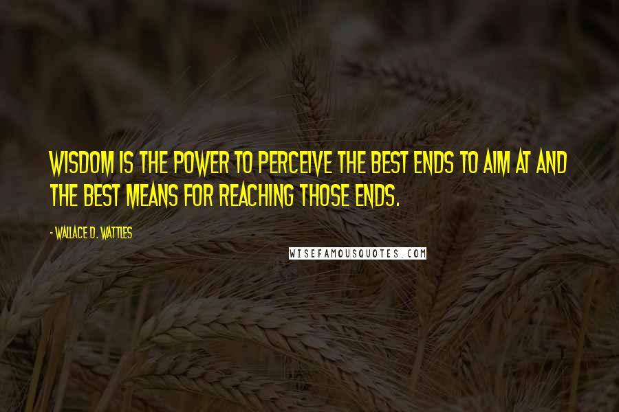 Wallace D. Wattles Quotes: Wisdom is the power to perceive the best ends to aim at and the best means for reaching those ends.