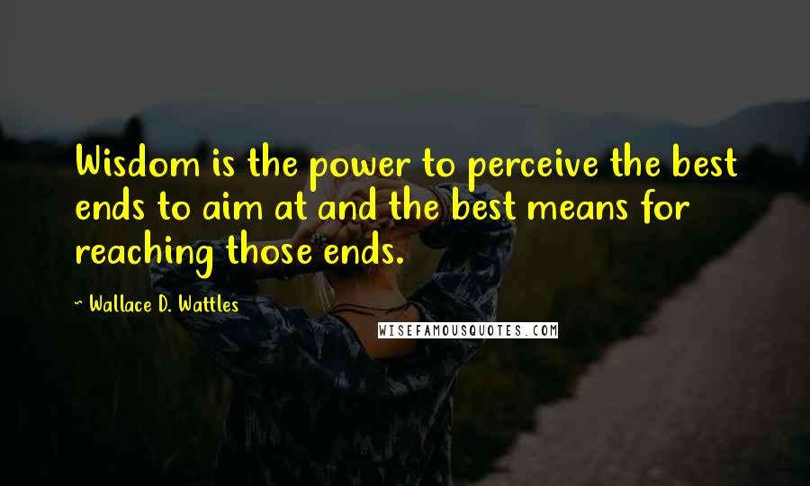 Wallace D. Wattles Quotes: Wisdom is the power to perceive the best ends to aim at and the best means for reaching those ends.