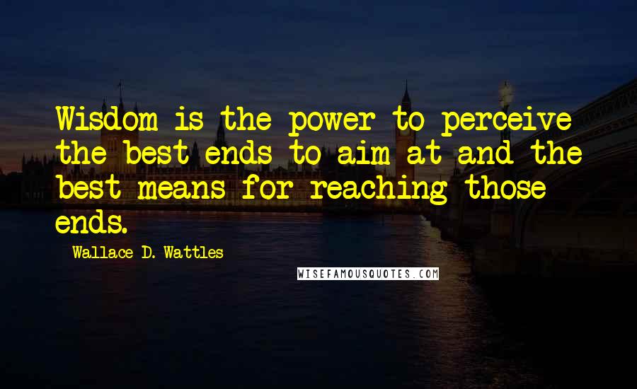 Wallace D. Wattles Quotes: Wisdom is the power to perceive the best ends to aim at and the best means for reaching those ends.