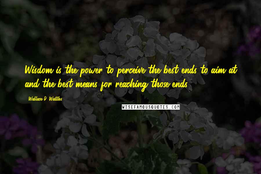 Wallace D. Wattles Quotes: Wisdom is the power to perceive the best ends to aim at and the best means for reaching those ends.