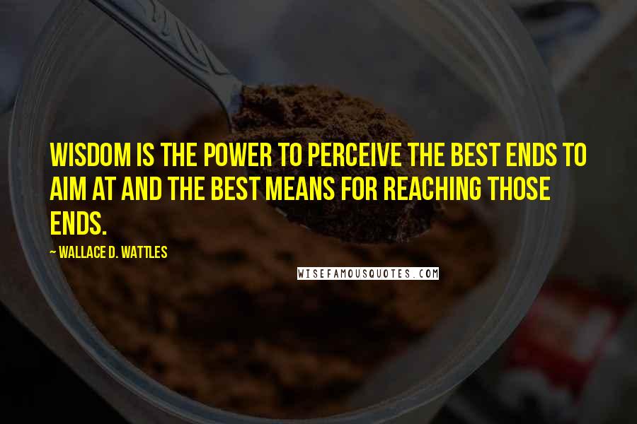 Wallace D. Wattles Quotes: Wisdom is the power to perceive the best ends to aim at and the best means for reaching those ends.