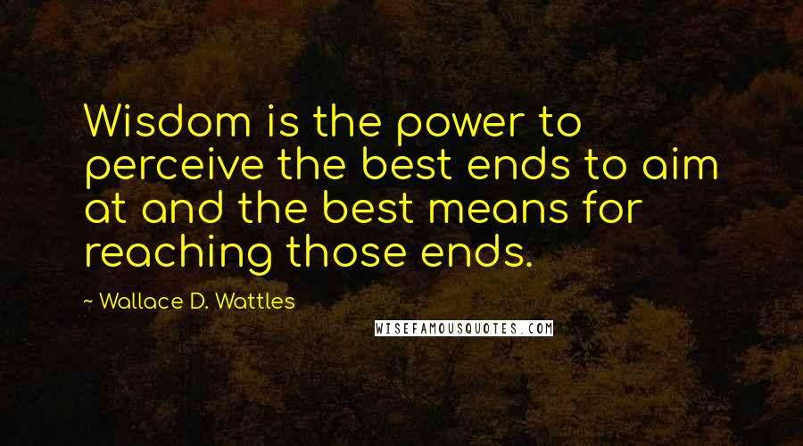 Wallace D. Wattles Quotes: Wisdom is the power to perceive the best ends to aim at and the best means for reaching those ends.