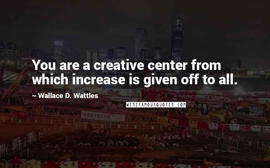 Wallace D. Wattles Quotes: You are a creative center from which increase is given off to all.