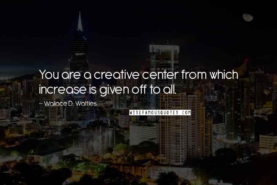 Wallace D. Wattles Quotes: You are a creative center from which increase is given off to all.