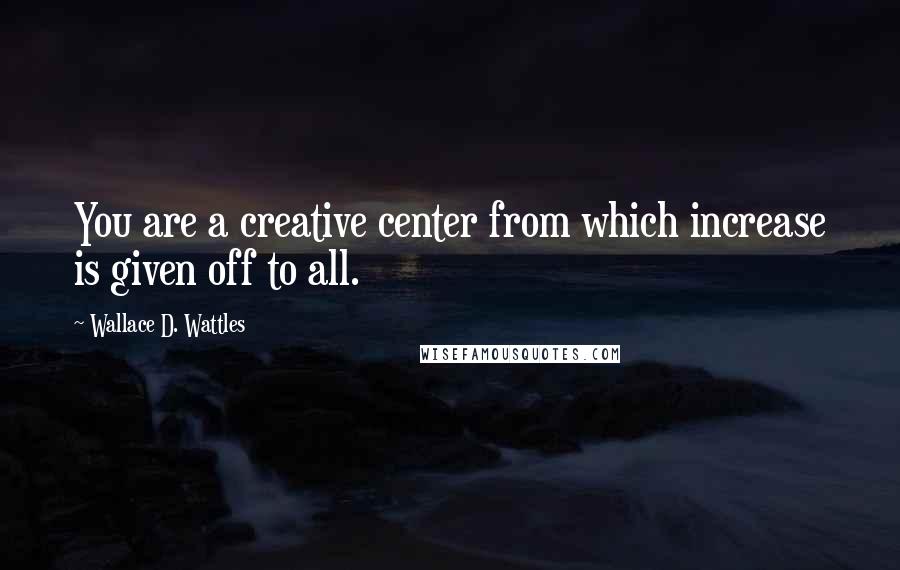 Wallace D. Wattles Quotes: You are a creative center from which increase is given off to all.