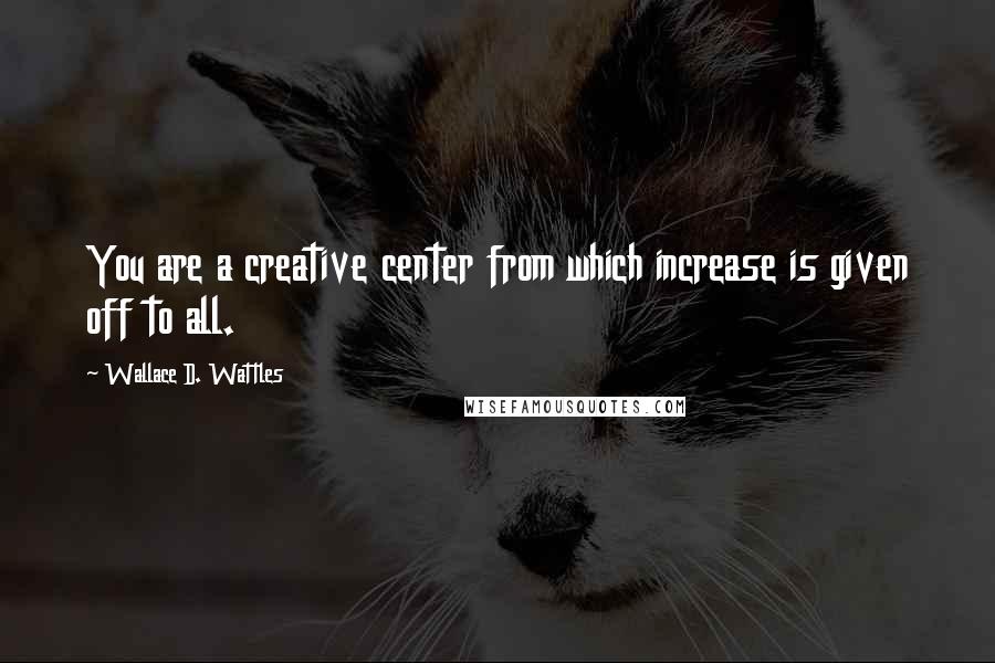 Wallace D. Wattles Quotes: You are a creative center from which increase is given off to all.