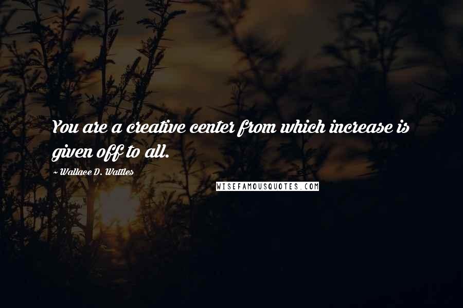 Wallace D. Wattles Quotes: You are a creative center from which increase is given off to all.