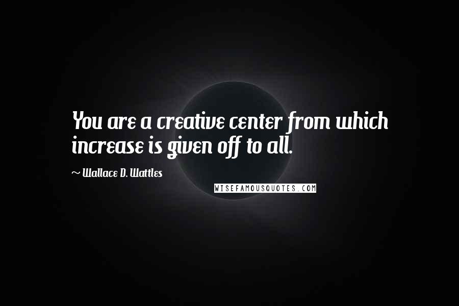 Wallace D. Wattles Quotes: You are a creative center from which increase is given off to all.