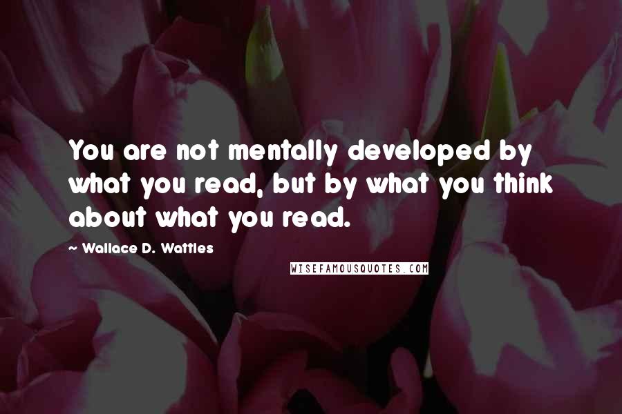 Wallace D. Wattles Quotes: You are not mentally developed by what you read, but by what you think about what you read.