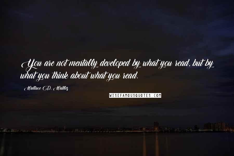 Wallace D. Wattles Quotes: You are not mentally developed by what you read, but by what you think about what you read.