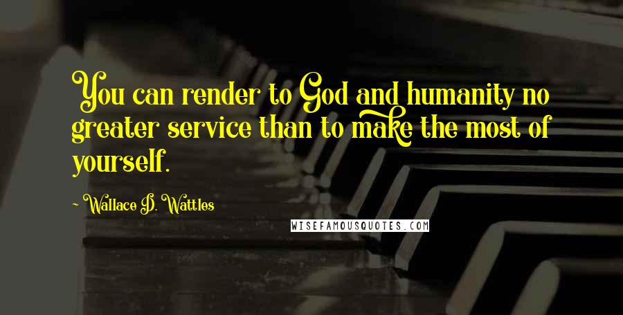 Wallace D. Wattles Quotes: You can render to God and humanity no greater service than to make the most of yourself.