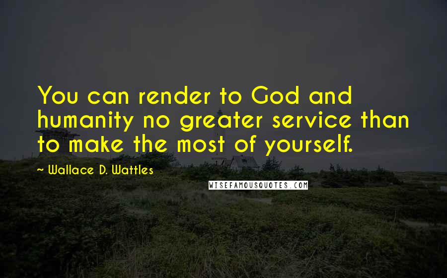Wallace D. Wattles Quotes: You can render to God and humanity no greater service than to make the most of yourself.