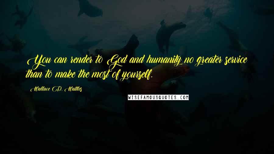 Wallace D. Wattles Quotes: You can render to God and humanity no greater service than to make the most of yourself.