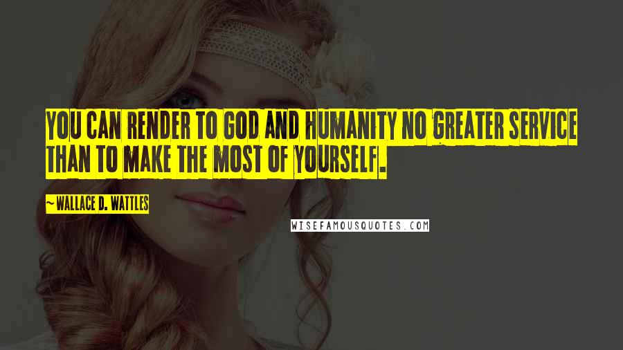 Wallace D. Wattles Quotes: You can render to God and humanity no greater service than to make the most of yourself.